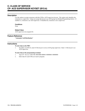 Page 343CP- ACD SUPERVISOR KEYSET (BY2:6)
Description
Use this option to assign extensions with this COS as ACD supervisor keysets.  This option only identifies the
extension as a supervisor.  It does not assign the keyset to an ACD group (see Related Programming below).  If
enabled (1), extension is an ACD supervisor.  If disabled (0), extension is not a supervisor.
Conditions 
None
Default Value
ACD supervisor not assigned (0).
Feature Reference
Automatic Call Distribution
Instructions
To enter data on the...
