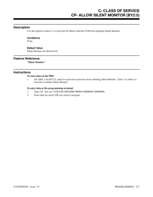 Page 344CP- ALLOW SILENT MONITOR (BY2:5)
Description
Use this option to allow (1) or prevent (0) Silent with this COS from initiating Silent Monitor.
Conditions 
None
Default Value
Silent Monitor not allowed (0).
Feature Reference
Silent Monitor
Instructions
To enter data on the PRF:
1. On Table 2 for BY2:5, enter 0 to prevent extensions from initiating Silent Monitor.  Enter 1 to allow ex-
tensions to initiate Silent Monitor.
To enter data at the programming terminal:
1. Type CP.  You see: COS # 00: 00010000...