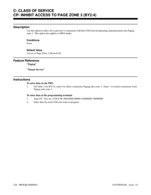 Page 345CP- INHIBIT ACCESS TO PAGE ZONE 3 (BY2:4)
Description
Use this option to allow (0) or prevent (1) extensions with this COS from broadcasting announcements into Paging
zone 3.  This option also applies to DISA trunks.
Conditions 
None
Default Value
Access to Page Zone 3 allowed (0).
Feature Reference
Paging
Tenant Service
Instructions
To enter data on the PRF:
1. On Table 2 for BY2:4, enter 0 to allow extensions Paging into zone 3.  Enter 1 to restrict extensions from
Paging into zone 3.
To enter data at...