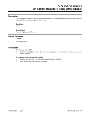 Page 346CP- INHIBIT ACCESS TO PAGE ZONE 2 (BY2:3)
Description
Use this option to allow (0) or prevent (1) extensions with this COS from broadcasting announcements into Pag-
ing zone 2.  This option also applies to DISA trunks.
Conditions 
None
Default Value
Access to Paging zone 2 allowed.
Feature Reference
Paging
Tenant Service
Instructions
To enter data on the PRF:
1. On Table 2 for BY2:3, enter 0 to allow extensions Paging into zone 2.  Enter 1 to restrict extensions from
Paging into zone 2.
To enter data at...