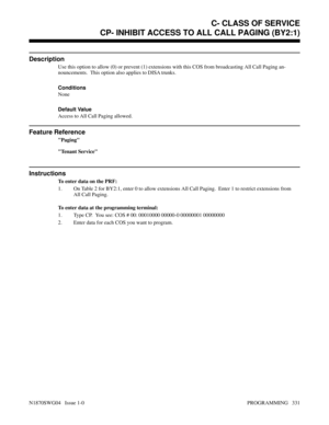 Page 348CP- INHIBIT ACCESS TO ALL CALL PAGING (BY2:1)
Description
Use this option to allow (0) or prevent (1) extensions with this COS from broadcasting All Call Paging an-
nouncements.  This option also applies to DISA trunks.
Conditions 
None
Default Value
Access to All Call Paging allowed.
Feature Reference
Paging
Tenant Service
Instructions
To enter data on the PRF:
1. On Table 2 for BY2:1, enter 0 to allow extensions All Call Paging.  Enter 1 to restrict extensions from
All Call Paging.
To enter data at the...