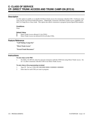 Page 349CP- DIRECT TRUNK ACCESS AND TRUNK CAMP-ON (BY2:0)
Description
Use this option to enable (1) or disable (0) Direct Trunk Access for extensions with this COS.  If allowed, exten-
sions can also use Forced Trunk Disconnect.  Additionally, extensions with Direct Trunk Access capability can
dial 2 to Camp-On to a busy trunk.  This option also allows extensions to program System Speed Dial numbers.
Conditions 
None
Default Value
•Direct Trunk Access allowed (1) for COS 0.
•Direct Trunk Access not allowed (0)...