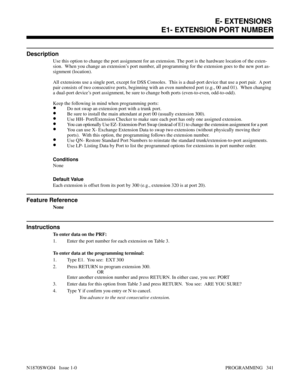 Page 358E1- EXTENSION PORT NUMBER
Description
Use this option to change the port assignment for an extension. The port is the hardware location of the exten-
sion.  When you change an extension’s port number, all programming for the extension goes to the new port as-
signment (location).
All extensions use a single port, except for DSS Consoles.  This is a dual-port device that use a port pair.  A port
pair consists of two consecutive ports, beginning with an even numbered port (e.g., 00 and 01).  When changing...