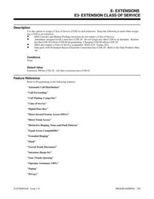 Page 362E3- EXTENSION CLASS OF SERVICE
Description
Use this option to assign a Class of Service (COS) to each extension.  Keep the following in mind when assign-
ing a COS to an extension:
•DSS Consoles and Modem Pooling extensions do not require a Class of Service
•Attendants (assigned in QC) must have COS 30.  Do not assign any other COS to an attendant.  Remem-
ber that COS 30 follows COS 00 programming.  Changing COS 00 affects COS 30.
•DISA also require a Class of Service assignment.  Refer to E- Trunks...