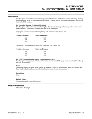 Page 364E4- NEXT EXTENSION IN HUNT GROUP
Description
Use this option to create the extension hunting sequence for Circular and Terminal Extension Hunting.  Hunting
follows the order of the list you create using this option.  You can also use this option to assign an Overflow des-
tination for UCD hunting.
For Extension Hunting, Circular and Terminal
Use this option to link extensions into a hunting list.  For Circular Hunting, make sure your last member loops
back to the first.  For Terminal Hunting, enter 300...