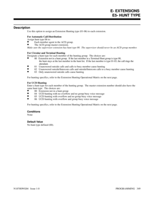 Page 366E5- HUNT TYPE
Description
Use this option to assign an Extension Hunting type (01-06) to each extension.
For Automatic Call Distribution
Assign hunt type 06 to:
•Each member agent in the ACD group.
•The ACD group master extension.
Make sure the supervisor extension has hunt type 00.  The supervisor should never be an ACD group member.
For Circular and Terminal Hunting
Designate a hunt type for each member of the hunting group.  The choices are:
•00   Extension not in a hunt group.  If the last member in...