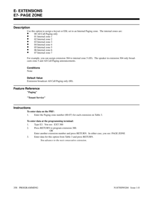 Page 375E7- PAGE ZONE
Description
Use this option to assign a keyset or ESL set to an Internal Paging zone.  The internal zones are:
•00 All Call Paging only
•01 Internal zone 1
•02 Internal zone 2
•03 Internal zone 3
•04 Internal zone 4
•05 Internal zone 5
•06 Internal zone 6
•07 Internal zone 7
For example, you can assign extension 304 to internal zone 5 (05).  The speaker in extension 304 only broad-
casts zone 5 and All Call Paging announcements.
Conditions 
None
Default Value
Extension broadcast All Call...