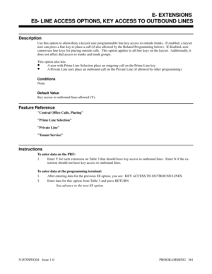 Page 378E8- LINE ACCESS OPTIONS, KEY ACCESS TO OUTBOUND LINES
Description
Use this option to allow/deny a keyset user programmable line key access to outside trunks.  If enabled, a keyset
user can press a line key to place a call (if also allowed by the Related Programming below).  If disabled, user
cannot use line keys for placing outside calls.  This option applies to all line keys on the keyset.  Additionally, it
does not affect dial access to trunks and trunk groups.
This option also lets:
•A user with Prime...