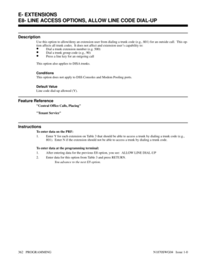 Page 379E8- LINE ACCESS OPTIONS, ALLOW LINE CODE DIAL-UP
Description
Use this option to allow/deny an extension user from dialing a trunk code (e.g., 801) for an outside call.  This op-
tion affects all trunk codes.  It does not affect and extension user’s capability to:
•Dial a trunk extension number (e.g. 500)
•Dial a trunk group code (e.g., 90)
•Press a line key for an outgoing call
This option also applies to DISA trunks.
Conditions 
This option does not apply to DSS Consoles and Modem Pooling ports.
Default...
