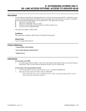 Page 380E- EXTENSIONS (HYBRID ONLY) E8- LINE ACCESS OPTIONS, ACCESS TO GROUPS 90-95
Description
Use this option to allow/deny an extension dial access to the first six trunk groups (90-95).  If enabled, an exten-
sion user can dial a trunk group code (90-95) to place an outside call on one of the first six groups.  If disabled,
the user cannot dial the trunk group code for groups 90-95.  This option does not affect:
•Dial access to groups 96-98
•Dial access using trunk codes (e.g., 801)
•Dial access using trunk...