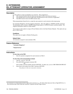 Page 381E- EXTENSIONS E9- ATTENDANT (OPERATOR) ASSIGNMENT
Description
Use this option to assign an attendant to an extension.  This assignment is:
•The extension reached when the Intercom user dials 0 (refer to the Intercom feature)
•The attendant that can activate night mode Toll Restriction for the extension (if applicable)1
•The DSS Console owner (for DSS Consoles only)
When programming Tenant Service, assign the same operator to each extension in the tenant group.
For Automatic Ringdown, enter the ringdown...