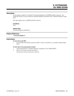 Page 382E9- RING DOWN
Description
Use this option to enable (Y) or disable (N) Automatic Ringdown for ASI/OPX and ESL extensions.  You
should only do this if you have entered an Automatic Ringdown destination in E9- Attendant (Operator) Assign-
ment.
This option applies only to ASI/OPX and ESL extensions.
Conditions
None
Default Value
Automatic Ringdown disabled (N).
Feature Reference
Automatic Ringdown
Instructions
To enter data on the PRF:
1. For each OPX/ASI and ESL extension on Table 3, enter N (to disable)...