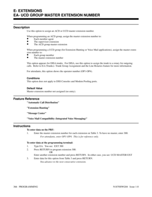 Page 383EA- UCD GROUP MASTER EXTENSION NUMBER
Description
Use this option to assign an ACD or UCD master extension number.
When programming an ACD group, assign the master extension number to:
•Each member agent
•The supervisor extension
•The ACD group master extension
When programming a UCD group (for Extension Hunting or Voice Mail applications), assign the master exten-
sion number to:
•Each group member
•The master extension number
This option appears for DISA trunks.  For DISA, use this option to assign the...