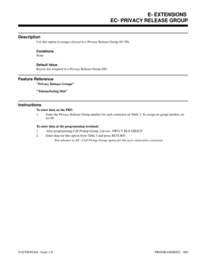 Page 386EC- PRIVACY RELEASE GROUP
Description
Use this option to assign a keyset to a Privacy Release Group (01-99).
Conditions 
None
Default Value
Keyset not assigned to a Privacy Release Group (00).
Feature Reference
Privacy Release Groups
Telemarketing Dial
Instructions
To enter data on the PRF:
1. Enter the Privacy Release Group number for each extension on Table 3. To assign no group number, en-
ter 00.
To enter data at the programming terminal:
1. After programming Call Pickup Group, you see:  PRVCY RLS...