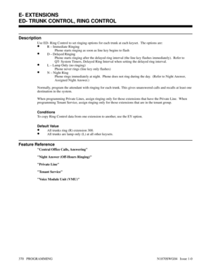 Page 387ED- TRUNK CONTROL, RING CONTROL
Description
Use ED- Ring Control to set ringing options for each trunk at each keyset.  The options are:
•R – Immediate Ringing
Phone starts ringing as soon as line key begins to flash
•D – Delayed Ringing
Phone starts ringing after the delayed ring interval (the line key flashes immediately).  Refer to
QT- System Timers, Delayed Ring Interval when setting the delayed ring interval.
•L – Lamp Only (no ringing)
Phone never rings (line key only flashes)
•N – Night Ring
Phone...