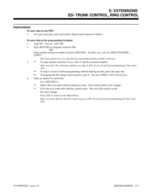 Page 388Instructions
To enter data on the PRF:
1. For each extension, enter each trunk’s Ring Control option on Table 5.
To enter data at the programming terminal:
1. Type ED.  You see:  EXT 300
2. Press RETURN to program extension 300.
OR
Enter another extension number and press RETURN.  In either case, you see: RING CONTROL - -
COPY?
The Copy option lets you copy the key programming from another extension.
3.
-To copy another extension’s keys, enter Y and the extension number.
After you enter the extension...