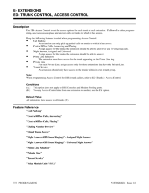 Page 389ED- TRUNK CONTROL, ACCESS CONTROL
Description
Use ED- Access Control to set the access options for each trunk at each extension.  If allowed in other program-
ming, an extension can place and answer calls on trunks to which it has access.
Keep the following features in mind when programming Access Control:
•Call Parking
An extension can only pick up parked calls on trunks to which it has access.
•Central Office Calls, Answering and Placing
Assign access for the trunks the extension should be able to...