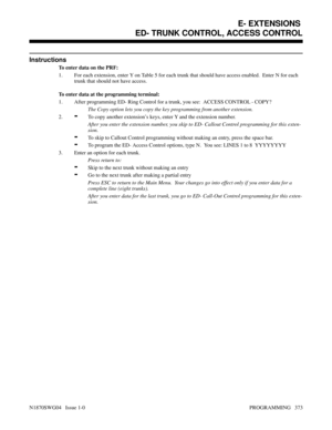 Page 390Instructions
To enter data on the PRF:
1. For each extension, enter Y on Table 5 for each trunk that should have access enabled.  Enter N for each
trunk that should not have access.
To enter data at the programming terminal:
1. After programming ED- Ring Control for a trunk, you see:  ACCESS CONTROL - COPY?
The Copy option lets you copy the key programming from another extension.
2.
-To copy another extension’s keys, enter Y and the extension number.
After you enter the extension number, you skip to ED-...