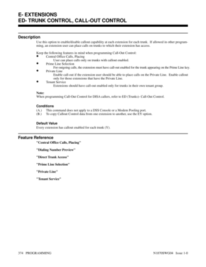 Page 391ED- TRUNK CONTROL, CALL-OUT CONTROL
Description
Use this option to enable/disable callout capability at each extension for each trunk.  If allowed in other program-
ming, an extension user can place calls on trunks to which their extension has access.
Keep the following features in mind when programming Call-Out Control:
•Central Office Calls, Placing
User can place calls only on trunks with callout enabled.
•Prime Line Selection
For outgoing calls, the extension must have call-out enabled for the trunk...