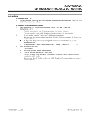 Page 392Instructions
To enter data on the PRF:
1. For each extension, enter Y on Table 5 for each trunk that should have call-out enabled.  Enter N for each
trunk that should not have call-out.
To enter data at the programming terminal:
1. After programming ED- Access Control for a trunk, you see: CALL-OUT CONTROL -
COPY?[SKIP=]
The Copy option lets you copy the key programming from another extension.
Press the space bar to skip to ED- Ring Control programming for the next extension.
2.
-To copy another...