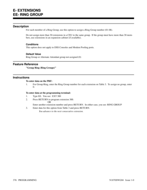 Page 393EE- RING GROUP
Description
For each member of a Ring Group, use this option to assign a Ring Group number (01-08).
Do not assign more than 30 extensions in a CEU to the same group.  If the group must have more than 30 mem-
bers, use extensions in an expansion cabinet (if available).
Conditions 
This option does not apply to DSS Consoles and Modem Pooling ports.
Default Value
Ring Group or Alternate Attendant group not assigned (0)
Feature Reference
Group Ring (Ring Groups)
Instructions
To enter data on...