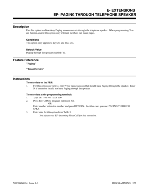 Page 394EF- PAGING THROUGH TELEPHONE SPEAKER
Description
Use this option to allow/deny Paging announcements through the telephone speaker.  When programming Ten-
ant Service, enable this option only if tenant members can make pages.
Conditions 
This option only applies to keysets and ESL sets.
Default Value
Paging through the speaker enabled (Y).
Feature Reference
Paging
Tenant Service
Instructions
To enter data on the PRF:
1. For this option on Table 3, enter Y for each extension that should have Paging through...