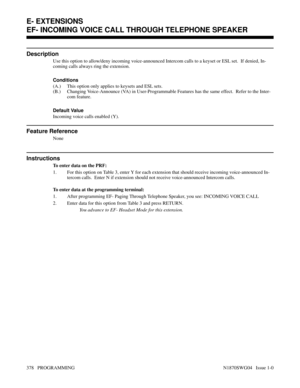 Page 395EF- INCOMING VOICE CALL THROUGH TELEPHONE SPEAKER
Description
Use this option to allow/deny incoming voice-announced Intercom calls to a keyset or ESL set.  If denied, In-
coming calls always ring the extension.
Conditions 
(A.) This option only applies to keysets and ESL sets.
(B.) Changing Voice-Announce (VA) in User-Programmable Features has the same effect.  Refer to the Inter-
com feature.
Default Value
Incoming voice calls enabled (Y).
Feature Reference
None
Instructions
To enter data on the PRF:...