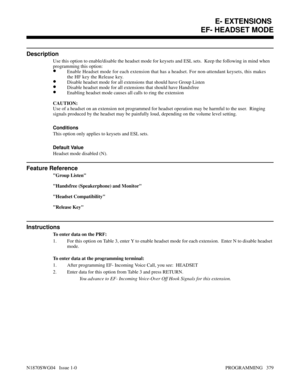 Page 396EF- HEADSET MODE
Description
Use this option to enable/disable the headset mode for keysets and ESL sets.  Keep the following in mind when
programming this option:
•Enable Headset mode for each extension that has a headset. For non-attendant keysets, this makes
the HF key the Release key.
•Disable headset mode for all extensions that should have Group Listen
•Disable headset mode for all extensions that should have Handsfree
•Enabling headset mode causes all calls to ring the extension
CAUTION:
Use of a...