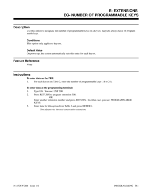 Page 398EG- NUMBER OF PROGRAMMABLE KEYS
Description
Use this option to designate the number of programmable keys on a keyset.  Keysets always have 16 program-
mable keys.
Conditions 
This option only applies to keysets.
Default Value
On power up, the system automatically sets this entry for each keyset.
Feature Reference
None
Instructions
To enter data on the PRF:
1. For each keyset on Table 3, enter the number of programmable keys (18 or 24).
To enter data at the programming terminal:
1. Type EG.  You see: EXT...