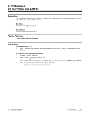 Page 399EH- SUPPRESS DSS LAMPS
Description
Use this option to allow/deny DSS capability at each keyset.  If allowed, keyset user can program and use DSS
keys.  If denied, user has no DSS functions.
Conditions 
This option only applies to keysets.
Default Value
Direct Station Selection allowed (N).
Feature Reference
Direct Station Selection, Extension
Instructions
To enter data on the PRF:
1. Enter Y to disable Direct Station Selection for each keyset on Table 3.  Enter N to enable Direct Station
Selection.
To...
