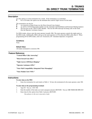 Page 416E9- DIRECT TRUNK TERMINATION
Description
Use this option to set the termination for a trunk.  If the termination is an attendant:
•For a CO trunk, this option sets the attendant that controls Night Answer for the trunk
The termination can also be:
•An extension or Ring Group (see the Direct Inward Lines feature)
•An ACD or UCD Group master number (see the Automatic Call Distribution and Extension Hunting features)
•The first port on the 12SCU/VMU Module.  This lets the OPA intercept incoming calls on the...