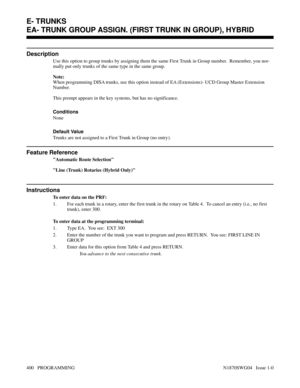 Page 417EA- TRUNK GROUP ASSIGN. (FIRST TRUNK IN GROUP), HYBRID 
Description
Use this option to group trunks by assigning them the same First Trunk in Group number.  Remember, you nor-
mally put only trunks of the same type in the same group.
Note:
When programming DISA trunks, use this option instead of EA (Extensions)- UCD Group Master Extension
Number.
This prompt appears in the key systems, but has no significance.
Conditions 
None
Default Value
Trunks are not assigned to a First Trunk in Group (no entry)....
