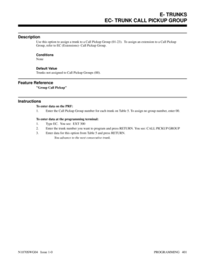 Page 418EC- TRUNK CALL PICKUP GROUP
Description
Use this option to assign a trunk to a Call Pickup Group (01-23).  To assign an extension to a Call Pickup
Group, refer to EC (Extensions)- Call Pickup Group.
Conditions 
None
Default Value
Trunks not assigned to Call Pickup Groups (00).
Feature Reference
Group Call Pickup
Instructions
To enter data on the PRF:
1. Enter the Call Pickup Group number for each trunk on Table 5. To assign no group number, enter 00.
To enter data at the programming terminal:
1. Type EC....