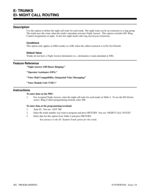 Page 419EI- NIGHT CALL ROUTING
Description
Use this option to define the night call route for each trunk. The night route can be an extension or a ring group.
The trunk uses this route when the trunk’s attendant activates Night Answer.  This option overrides ED- Ring
Control assignments at night.  It also lets night mode calls ring non-keyset extensions.
Conditions 
This option only applies to DISA trunks or a DIL when the called extension is in Do Not Disturb.
Default Value
Trunks do not have a Night Answer...