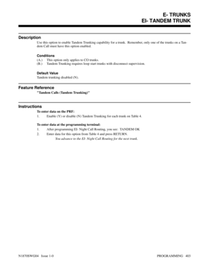 Page 420EI- TANDEM TRUNK
Description
Use this option to enable Tandem Trunking capability for a trunk.  Remember, only one of the trunks on a Tan-
dem Call must have this option enabled.
Conditions 
(A.) This option only applies to CO trunks.
(B.) Tandem Trunking requires loop start trunks with disconnect supervision.
Default Value
Tandem trunking disabled (N).
Feature Reference
Tandem Calls (Tandem Trunking)
Instructions
To enter data on the PRF:
1. Enable (Y) or disable (N) Tandem Trunking for each trunk on...