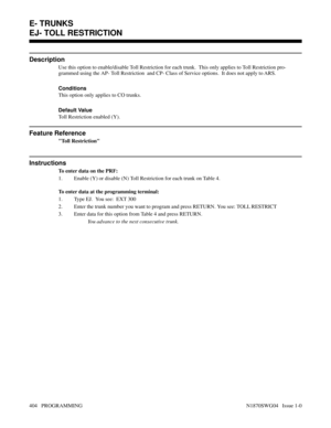 Page 421EJ- TOLL RESTRICTION
Description
Use this option to enable/disable Toll Restriction for each trunk.  This only applies to Toll Restriction pro-
grammed using the AP- Toll Restriction  and CP- Class of Service options.  It does not apply to ARS.
Conditions 
This option only applies to CO trunks.
Default Value
Toll Restriction enabled (Y).
Feature Reference
Toll Restriction
Instructions
To enter data on the PRF:
1. Enable (Y) or disable (N) Toll Restriction for each trunk on Table 4.
To enter data at the...