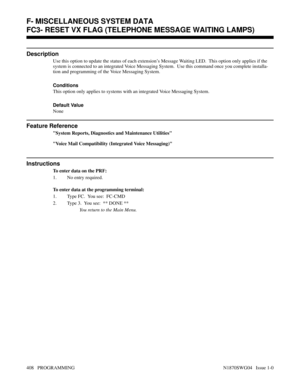 Page 425F- MISCELLANEOUS SYSTEM DATAFC3- RESET VX FLAG (TELEPHONE MESSAGE WAITING LAMPS)
Description
Use this option to update the status of each extension’s Message Waiting LED.  This option only applies if the
system is connected to an integrated Voice Messaging System.  Use this command once you complete installa-
tion and programming of the Voice Messaging System.
Conditions 
This option only applies to systems with an integrated Voice Messaging System.
Default Value
None
Feature Reference
System Reports,...