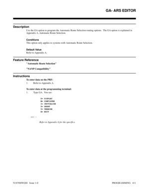 Page 428GA- ARS EDITOR
Description
Use the GA option to program the Automatic Route Selection routing options.  The GA option is explained in
Appendix A, Automatic Route Selection.
Conditions 
This option only applies to systems with Automatic Route Selection.
Default Value
Refer to Appendix A.
Feature Reference
Automatic Route Selection
NANP Compatibility
Instructions
To enter data on the PRF:
1. Refer to Appendix A.
To enter data at the programming terminal:
1. Type GA.  You see:
   
 D= DISPLAY
     M=...