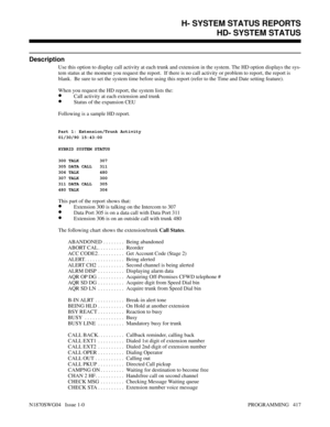 Page 434HD- SYSTEM STATUS
Description
Use this option to display call activity at each trunk and extension in the system. The HD option displays the sys-
tem status at the moment you request the report.  If there is no call activity or problem to report, the report is
blank.  Be sure to set the system time before using this report (refer to the Time and Date setting feature).
When you request the HD report, the system lists the:
•Call activity at each extension and trunk
•Status of the expansion CEU
Following is...