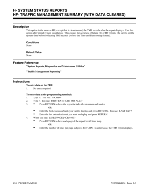 Page 441HF- TRAFFIC MANAGEMENT SUMMARY (WITH DATA CLEARED)
Description
This option is the same as HE, except that it clears (erases) the TMS records after the report displays.  Use this
option after initial system installation.  This ensures the accuracy of future HE or HF reports.  Be sure to set the
system time before collecting TMS records (refer to the Time and Date setting feature).
Conditions 
None
Default Value
None
Feature Reference
System Reports, Diagnostics and Maintenance Utilities
Traffic Management...