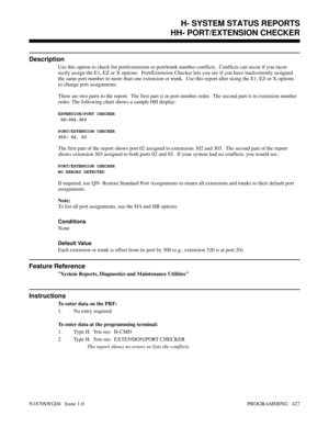 Page 444HH- PORT/EXTENSION CHECKER
Description
Use this option to check for port/extension or port/trunk number conflicts.  Conflicts can occur if you incor-
rectly assign the E1, EZ or X options.  Port/Extension Checker lets you see if you have inadvertently assigned
the same port number to more than one extension or trunk.  Use this report after using the E1, EZ or X options
to change port assignments.
There are two parts to the report.  The first part is in port number order.  The second part is in extension...