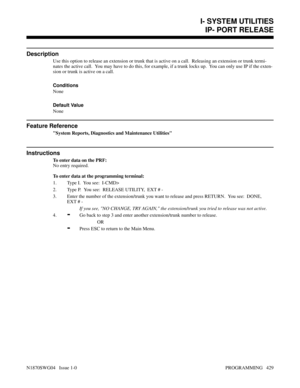 Page 446I- SYSTEM UTILITIESIP- PORT RELEASE
Description
Use this option to release an extension or trunk that is active on a call.  Releasing an extension or trunk termi-
nates the active call.  You may have to do this, for example, if a trunk locks up.  You can only use IP if the exten-
sion or trunk is active on a call.
Conditions 
None
Default Value
None
Feature Reference
System Reports, Diagnostics and Maintenance Utilities
Instructions
To enter data on the PRF:
No entry required.
To enter data at the...