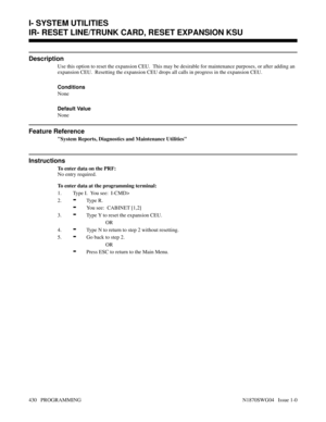 Page 447IR- RESET LINE/TRUNK CARD, RESET EXPANSION KSU
Description
Use this option to reset the expansion CEU.  This may be desirable for maintenance purposes, or after adding an
expansion CEU.  Resetting the expansion CEU drops all calls in progress in the expansion CEU.
Conditions 
None
Default Value
None
Feature Reference
System Reports, Diagnostics and Maintenance Utilities
Instructions
To enter data on the PRF:
No entry required.
To enter data at the programming terminal:
1. Type I.  You see:  I-CMD>
2.
-Ty...