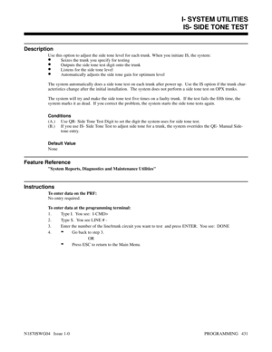 Page 448IS- SIDE TONE TEST
Description
Use this option to adjust the side tone level for each trunk. When you initiate IS, the system:
•Seizes the trunk you specify for testing
•Outputs the side tone test digit onto the trunk
•Listens for the side tone level
•Automatically adjusts the side tone gain for optimum level
The system automatically does a side tone test on each trunk after power up.  Use the IS option if the trunk char-
acteristics change after the initial installation.  The system does not perform a...