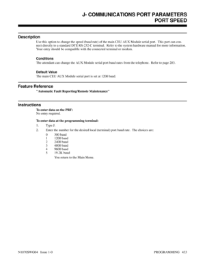 Page 450J- COMMUNICATIONS PORT PARAMETERSPORT SPEED
Description
Use this option to change the speed (baud rate) of the main CEU AUX Module serial port.  This port can con-
nect directly to a standard DTE RS-232-C terminal.  Refer to the system hardware manual for more information.
Your entry should be compatible with the connected terminal or modem.
Conditions 
The attendant can change the AUX Module serial port baud rates from the telephone.  Refer to page 283.
Default Value
The main CEU AUX Module serial port...