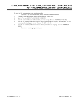 Page 454To copy the KD programming from another console:
This helps if you have consoles with similar or identical KD programming.
1. Using KD, go to the beginning of the configuration you want to copy.
2. Type C.  You see:  COPY FROM WHICH DSS EXT #
3. Enter the number of the console from which you want to copy. You see:  FROM KEY # (01-80)
4. Enter the key number (on the other console) where you want to begin copying.  This entry does not have
to correspond to the key you are on.  You see:  TO KEY # (01-80)
5....