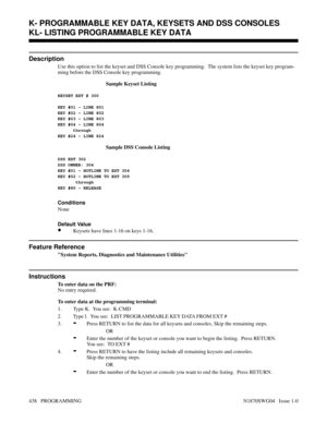 Page 455KL- LISTING PROGRAMMABLE KEY DATA
Description
Use this option to list the keyset and DSS Console key programming.  The system lists the keyset key program-
ming before the DSS Console key programming.
Sample Keyset Listing
KEYSET EXT # 300 
KEY #01 - LINE 801
KEY #02 - LINE 802
KEY #03 - LINE 803
KEY #04 - LINE 804
      through
KEY #24 - LINE 824
Sample DSS Console Listing
DSS EXT 302
DSS OWNER: 304
KEY #01 - HOTLINE TO EXT 304
KEY #02 - HOTLINE TO EXT 305
       through
KEY #80 - RELEASE
Conditions...