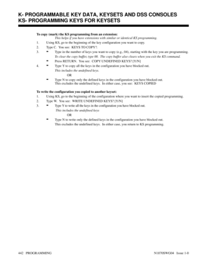 Page 459To copy (mark) the KS programming from an extension:
This helps if you have extensions with similar or identical KS programming.
1. Using KS, go to the beginning of the key configuration you want to copy.
2. Type C.  You see:  KEYS TO COPY?.
3.
-Type in the number of keys you want to copy (e.g., 04), starting with the key you are programming.
To clear the copy buffer, type 00.  The copy buffer also clears when you exit the KS command.
-Press RETURN.  You see:  COPY UNDEFINED KEYS? [Y/N]
4.
-Type Y to...