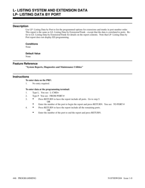 Page 463LP- LISTING DATA BY PORT
Description
Use LP- Listing Data by Port to list the programmed options for extensions and trunks in port number order.
This report is the same as LE- Listing Data by Extension/Trunk - except that the data is correlated to ports.  Re-
fer to LE- Listing Data by Extension/Trunk for details on the report contents.  Note that LP- Listing Data by
Port report does not display ED programming.
Conditions 
None
Default Value
None
Feature Reference
System Reports, Diagnostics and...