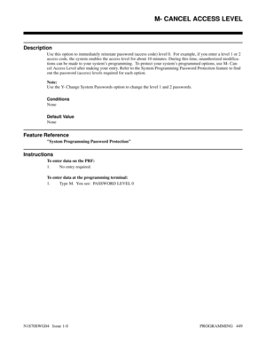 Page 466M- CANCEL ACCESS LEVEL
Description
Use this option to immediately reinstate password (access code) level 0.  For example, if you enter a level 1 or 2
access code, the system enables the access level for about 10 minutes. During this time, unauthorized modifica-
tions can be made to your system’s programming.  To protect your system’s programmed options, use M- Can-
cel Access Level after making your entry. Refer to the System Programming Password Protection feature to find
out the password (access)...